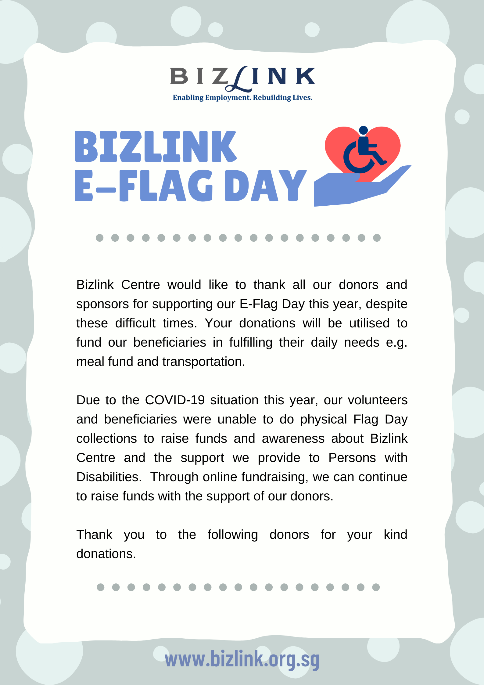 Bizlink E-Flag Day - Bizlink Centre would like to thank all our donors and sponsors for supporting our E-Flag Day this year, despite these difficult times. Your donations will be utilised to fund our beneficiaries in fulfilling their daily needs e.g. meal fund and transportation. Due to the COVID-19 situation this year, our volunteers and beneficiaries were unable to do physical Flag Day collections to raise funds and awareness about Bizlink Centre and the support we provide to Persons with Disabilities.  Through online fundraising, we can continue to raise funds with the support of our donors.   Thank you to the following donors for their kind donation. 